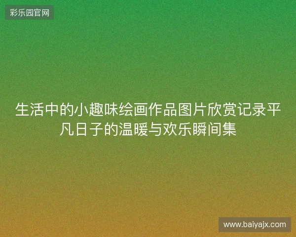 生活中的小趣味绘画作品图片欣赏记录平凡日子的温暖与欢乐瞬间集